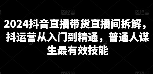 2024抖音直播带货直播间拆解,抖运营从入门到精通,普通人谋生最有效技能