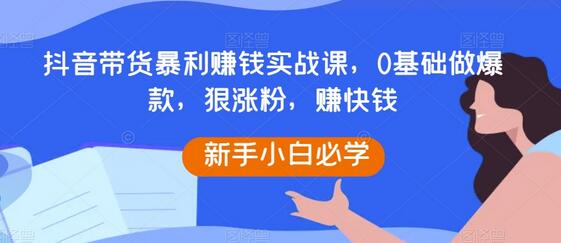 抖音带货暴利赚钱实战课，0基础做爆款，狠涨粉，赚快钱